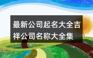 最新公司起名大全,吉祥公司名稱大全集最新397個(gè)