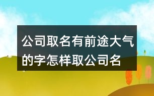 公司取名有前途大氣的字,怎樣取公司名字即霸氣又招財(cái)372個