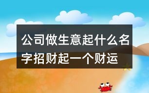 公司做生意起什么名字招財(cái),起一個(gè)財(cái)運(yùn)好的公司名字385個(gè)