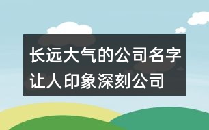 長(zhǎng)遠(yuǎn)大氣的公司名字,讓人印象深刻公司名大全426個(gè)