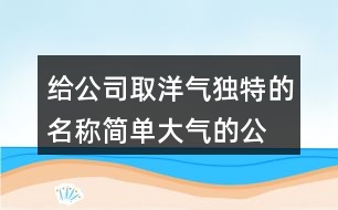 給公司取洋氣獨(dú)特的名稱,簡單大氣的公司名稱大全378個