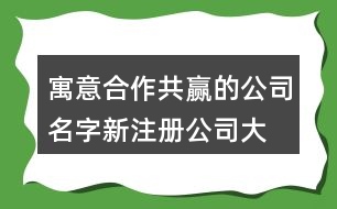 寓意合作共贏的公司名字,新注冊公司大氣的名稱462個