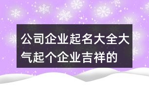 公司企業(yè)起名大全大氣,起個(gè)企業(yè)吉祥的名字461個(gè)