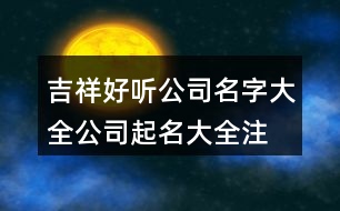 吉祥好聽(tīng)公司名字大全,公司起名大全注冊(cè)通過(guò)為止389個(gè)