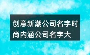 創(chuàng)意新潮公司名字,時尚內(nèi)涵公司名字大全392個