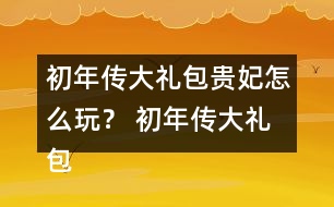 初年傳大禮包貴妃怎么玩？ 初年傳大禮包貴妃攻略