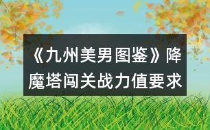 《九州美男圖鑒》降魔塔闖關(guān)戰(zhàn)力值要求和相應(yīng)獎勵