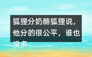 狐貍分奶酪狐貍說(shuō)，他分的很公平，誰(shuí)也沒(méi)多吃一口，誰(shuí)也沒(méi)少吃一口。你同意狐貍的說(shuō)法嗎？如果你是小熊，會(huì)怎么做？