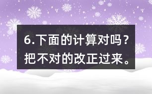 6.下面的計(jì)算對(duì)嗎？把不對(duì)的改正過來。