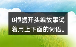 0根據(jù)開頭編故事,試著用上下面的詞語。 0在一片沙漠里,有… 0從前,有一座