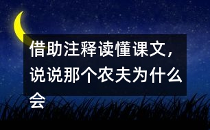 借助注釋讀懂課文，說說那個農(nóng)夫?yàn)槭裁磿凰螄诵υ挕?></p>										
													<h3>1、借助注釋讀懂課文，說說那個農(nóng)夫?yàn)槭裁磿凰螄诵υ挕?/h3>	 <p>借助注釋讀懂課文，說說那個農(nóng)夫?yàn)槭裁磿凰螄诵υ挕?/b></p><p>得到意外撞死的免子之后，這個農(nóng)夫就不再勞動，希望天天都能得到一只兔子，結(jié)果再也沒有免子死在樹上，他的耕地一定也荒了。這種愚蠢又貪婪的想法惹人發(fā)笑。這個故事告訴表們不要存有僥幸心理，如果不付出努力，而寄希望于意外，那么結(jié)果只能是一事無成，沒有任何收獲。<o:p></o:p></p>	  <h3>2、灶,焰,燙,煲,焦,烹,說說你發(fā)現(xiàn)了什么</h3>	 <p>灶,焰,燙,煲,焦,烹,說說你發(fā)現(xiàn)了什么</p><p>通過灶,焰,燙,煲,焦,烹這幾個字的比較以后，發(fā)現(xiàn)灶焰這兩個是火字旁；燙煲這兩個字是火字底；焦烹是四點(diǎn)底(灬、)，其實(shí)這個四點(diǎn)底也是由火字發(fā)展過來的，所以這幾個字都和火有關(guān)系的。</p>	  <h3>3、曹沖稱象畫出課文中提到的兩種稱象的辦法，說說為什么曹沖的辦法好。</h3>	 <p>畫出課文中提到的兩種稱象的辦法，說說為什么曹沖的辦法好。</p><p>答：第一種：得造一桿大秤，砍一棵大樹做秤桿。（大臣）<o:p></o:p></p><p> 第二種：把大象趕到一艘大船上，看船身下沉多少，就沿著水面，在船舷上畫一條線。再把大象趕上岸，往船上裝石頭，裝到船下沉到畫線的地方為止。然后稱一稱船上的石頭。石頭有多重，大象就有多重。（曹沖）<o:p></o:p></p><p> 曹沖的方法充分利用了人們當(dāng)時可以找到的資源，既省時又省力。</p>	  <h3>4、拍手歌讀一讀嗎，說說每組加點(diǎn)的字有什么相同之處。</h3>	 <p>讀一讀嗎，說說每組加點(diǎn)的字有什么相同之處。</p><p>孔雀 大雁 老鷹 錦雞 黃鸝 天鵝<o:p></o:p></p><p>答：雀、雁、鷹都帶隹字旁，雞、鸝、鵝都帶鳥字旁，它們都是表示鳥類的字。<o:p></o:p></p>	  <h3>5、語文園地七讀讀下面的句子，說說有趣在哪里。</h3>	 <p>讀讀下面的句子，說說有趣在哪里。</p><p>我要把自己藏起來。霧把自己藏了起來。</p><p>調(diào)皮的風(fēng)拿了我的手絹，擦過了汗，扔到地上；又拿了妹妹的圓帽字，當(dāng)作鐵環(huán)滾走了。</p><p>點(diǎn)撥：這兩個句子都運(yùn)用了擬人的手法，展現(xiàn)了霧和風(fēng)的調(diào)皮。<o:p></o:p></p><p>答：第一個句子中，霧有了人的行為和語言，是個精靈古怪的孩子了；第二句中，把風(fēng)當(dāng)成了一個喜歡惡作劇的孩子來寫，寫出了風(fēng)的調(diào)皮。<o:p></o:p></p>	  <h3>6、古詩二首 讀下面的詩句，說說你看到了什么樣的畫面</h3>	 <p>⊙讀下面的詩句，說說你看到了什么樣的畫面。</b></p><p>◇接天蓮葉無窮碧，映日荷花別樣紅<o:p></o:p></p><p>◇兩個黃鸝鳴翠柳，一行白鷺(l)上青天<o:p></o:p></p><p><font face=