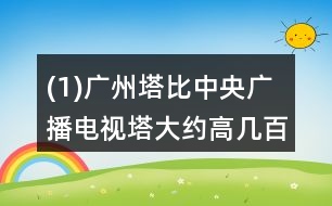 (1)廣州塔比中央廣播電視塔大約高幾百米?