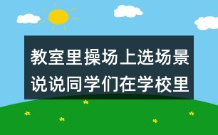 教室里操場(chǎng)上選場(chǎng)景說(shuō)說(shuō)同學(xué)們?cè)趯W(xué)校里做些什么？