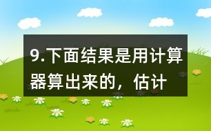 9.下面結(jié)果是用計(jì)算器“算”出來(lái)的，估計(jì)一下，結(jié)果合理嗎？分析一下錯(cuò)誤原因。