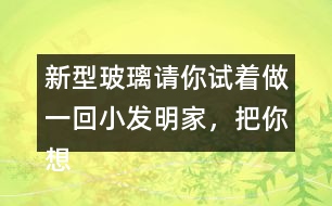 新型玻璃請你試著做一回小發(fā)明家，把你想發(fā)明的玻璃用你喜歡的方式寫出來。