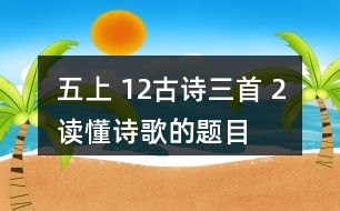 五上 12、古詩三首 2、讀懂詩歌的題目有助于我們理解詩歌的內(nèi)容。從三首詩的題目中，你能了解到哪些信息？