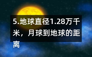 5.地球直徑1.28萬千米，月球到地球的距離是地球直徑的30倍。月球到地球有多遠(yuǎn)?