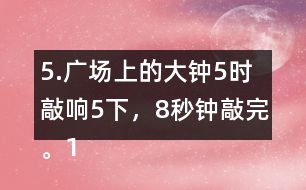 5.廣場上的大鐘5時敲響5下，8秒鐘敲完。12時敲響12下，敲完需要多長時間?