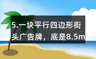 5.一塊平行四邊形街頭廣告牌，底是8.5m,高是5.4m。要粉刷這塊廣告牌，每平方米要用油漆0.5kg,至少需要準(zhǔn)備多少千克油漆?