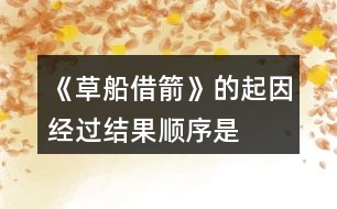 《草船借箭》的起因、經(jīng)過、結(jié)果順序是怎樣的，說一說故事內(nèi)容