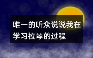 唯一的聽眾說(shuō)說(shuō)“我”在學(xué)習(xí)拉琴的過(guò)程中，心理和行動(dòng)發(fā)生了哪些變化，為什么會(huì)有這些變化。