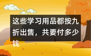 這些學(xué)習(xí)用品都按九折出售，共要付多少錢?