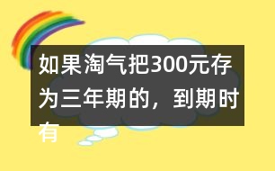 如果淘氣把300元存為三年期的，到期時有多少利息？