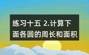 練習(xí)十五 2.計算下面各圓的周長和面積。