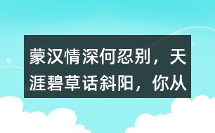 “蒙漢情深何忍別，天涯碧草話斜陽”，你從課文哪些地方體會到了“蒙漢情深” ？生活中你也有過與人惜別的經(jīng)歷吧，和同學(xué)交流。