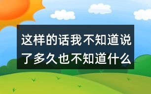 這樣的話我不知道說(shuō)了多久也不知道什么時(shí)候不說(shuō)了