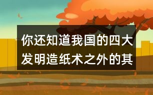 你還知道我國的四大發(fā)明造紙術之外的其他發(fā)明嗎？