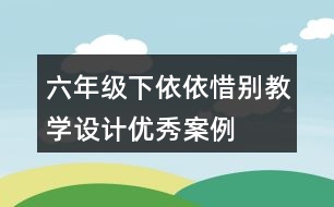 六年級下依依惜別教學設(shè)計優(yōu)秀案例