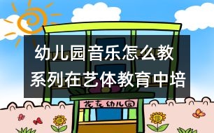  幼兒園音樂怎么教系列：在藝體教育中培養(yǎng)幼兒的想象力和創(chuàng)造力