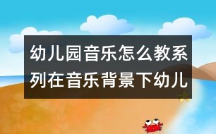 幼兒園音樂(lè)怎么教系列：在音樂(lè)背景下幼兒體驗(yàn)自主表現(xiàn)快樂(lè)