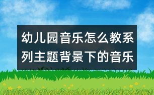 幼兒園音樂(lè)怎么教系列：主題背景下的音樂(lè)活動(dòng)