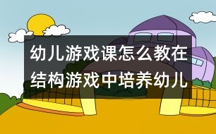 幼兒游戲課怎么教：在結構游戲中培養(yǎng)幼兒語言表達能力