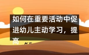 如何在重要活動(dòng)中促進(jìn)幼兒主動(dòng)學(xué)習(xí)，提高幼兒學(xué)習(xí)的主動(dòng)性