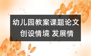 幼兒園教案課題論文：　創(chuàng)設(shè)情境 發(fā)展情趣 培養(yǎng)情感