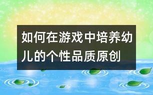 如何在游戲中培養(yǎng)幼兒的個性品質（原創(chuàng)）