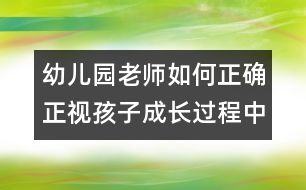 幼兒園老師如何正確正視孩子成長(zhǎng)過(guò)程中的錯(cuò)誤（原創(chuàng)）