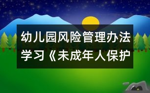 幼兒園風(fēng)險管理辦法：學(xué)習(xí)《未成年人保護(hù)法》心得體會