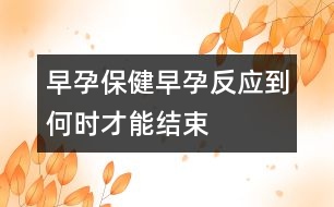 早孕保?。涸缭蟹磻?yīng)到何時才能結(jié)束