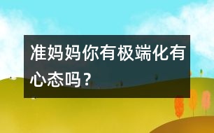 準媽媽你有極端化有心態(tài)嗎？