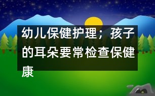 幼兒保健護理；孩子的耳朵要常檢查保健康