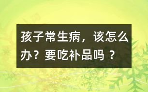 孩子常生病，該怎么辦？要吃補(bǔ)品嗎 ？