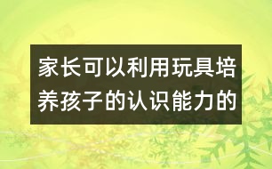 家長可以利用玩具培養(yǎng)孩子的認(rèn)識能力的方案