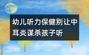 幼兒聽力保?。簞e讓中耳炎“謀殺”孩子聽力