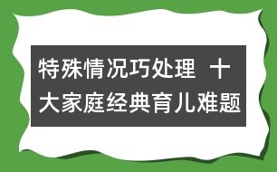 特殊情況巧處理  ：十大家庭經(jīng)典育兒難題！