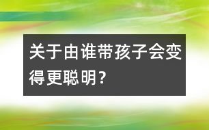 關(guān)于由誰帶孩子會變得更聰明？