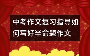 中考作文復(fù)習(xí)指導(dǎo)：如何寫(xiě)好半命題作文